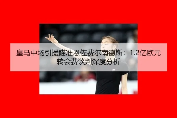 皇马中场引援瞄准恩佐费尔南德斯：1.2亿欧元转会费谈判深度分析